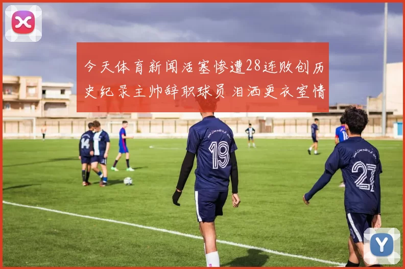 今天体育新闻活塞惨遭28连败创历史纪录主帅辞职球员泪洒更衣室情景感人至深