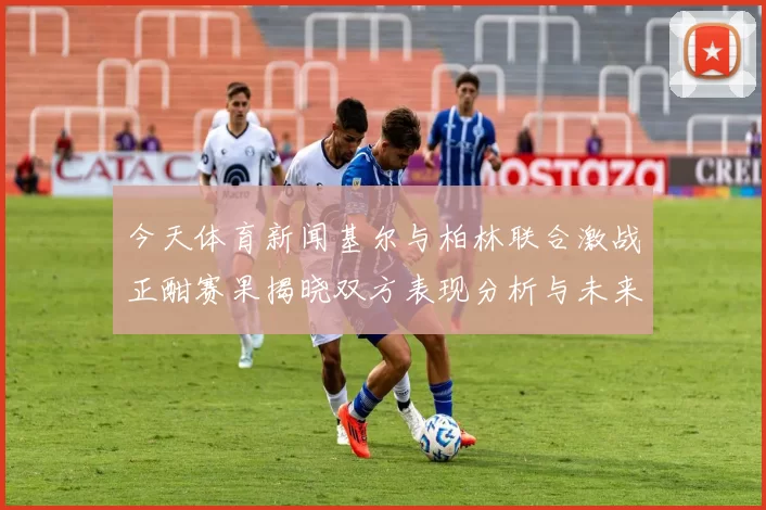 今天体育新闻基尔与柏林联合激战正酣赛果揭晓双方表现分析与未来展望