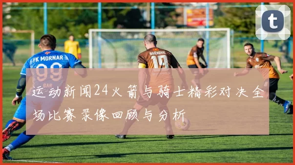 运动新闻24火箭与骑士精彩对决全场比赛录像回顾与分析