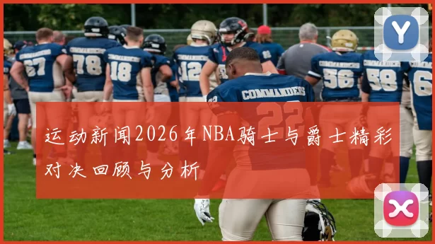 运动新闻2026年NBA骑士与爵士精彩对决回顾与分析