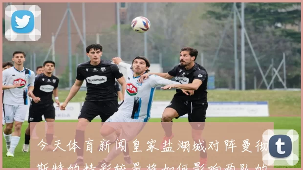 今天体育新闻皇家盐湖城对阵曼彻斯特的精彩较量将如何影响两队的赛季前景
