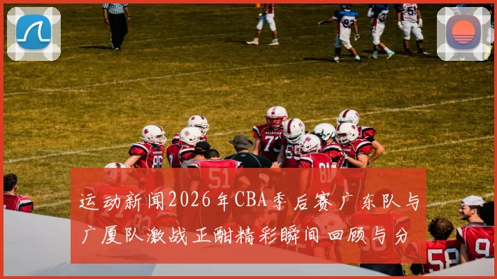 运动新闻2026年CBA季后赛广东队与广厦队激战正酣精彩瞬间回顾与分析
