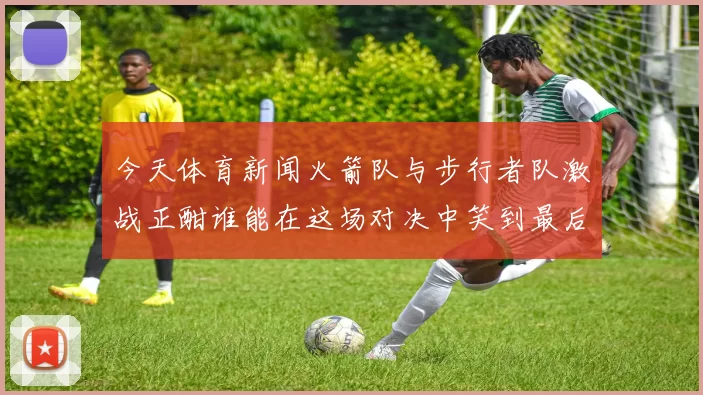 今天体育新闻火箭队与步行者队激战正酣谁能在这场对决中笑到最后